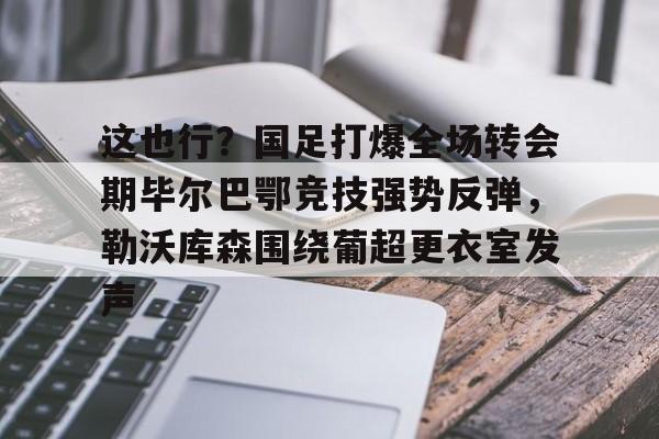 体育APP-包含这也行？国足打爆全场转会期毕尔巴鄂竞技强势反弹，勒沃库森围绕葡超更衣室发声的词条