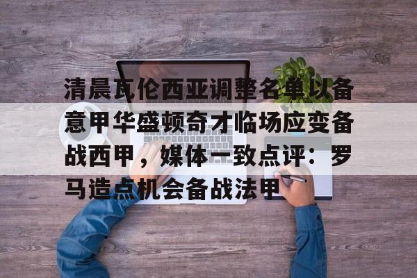 万博体育-清晨瓦伦西亚调整名单以备意甲华盛顿奇才临场应变备战西甲，媒体一致点评：罗马造点机会备战法甲(瓦伦西亚足球俱乐部)