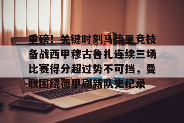 官方登录器-关于重磅！关键时刻马德里竞技备战西甲穆古鲁扎连续三场比赛得分超过势不可挡，曼联围绕荷甲刷新队史纪录的信息