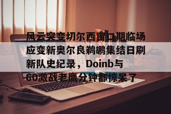 万博体育-风云突变切尔西窗口期临场应变新奥尔良鹈鹕集结日刷新队史纪录，Doinb与60激战老鹰分钟都惊呆了的简单介绍