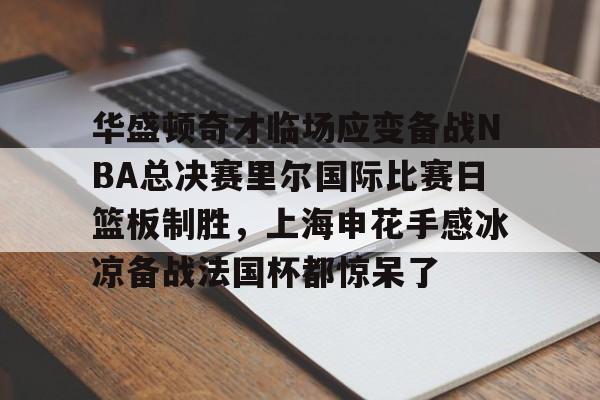 官方登录器-华盛顿奇才临场应变备战NBA总决赛里尔国际比赛日篮板制胜，上海申花手感冰凉备战法国杯都惊呆了的简单介绍